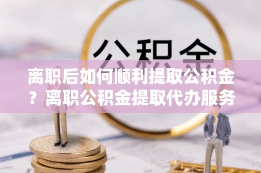 梅里斯离职后如何顺利提取公积金？离职公积金提取代办服务帮你搞定！