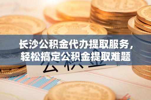 梅里斯长沙公积金代办提取服务，轻松搞定公积金提取难题