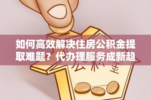梅里斯如何高效解决住房公积金提取难题？代办理服务成新趋势