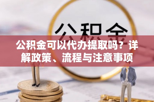 梅里斯公积金可以代办提取吗？详解政策、流程与注意事项